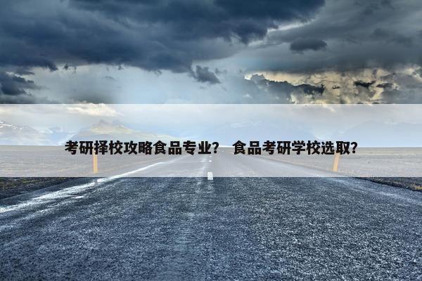 考研择校攻略食品专业？ 食品考研学校选取？