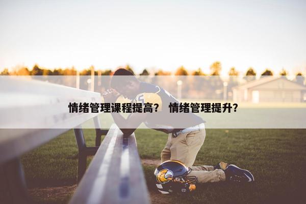 情绪管理课程提高？ 情绪管理提升？