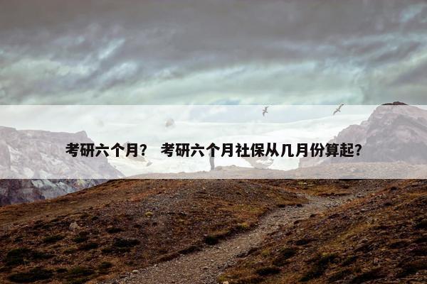 考研六个月？ 考研六个月社保从几月份算起？