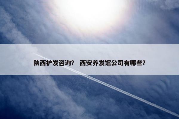 陕西护发咨询？ 西安养发馆公司有哪些？