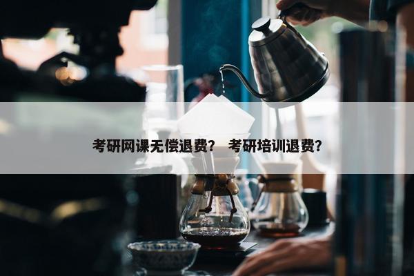 考研网课无偿退费？ 考研培训退费？