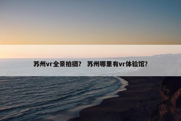 苏州vr全景拍摄？ 苏州哪里有vr体验馆？