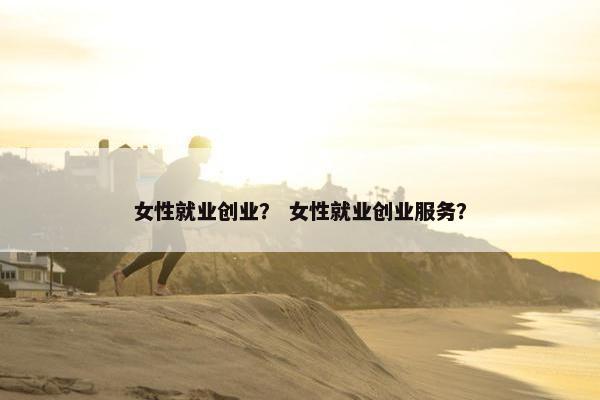 女性就业创业？ 女性就业创业服务？