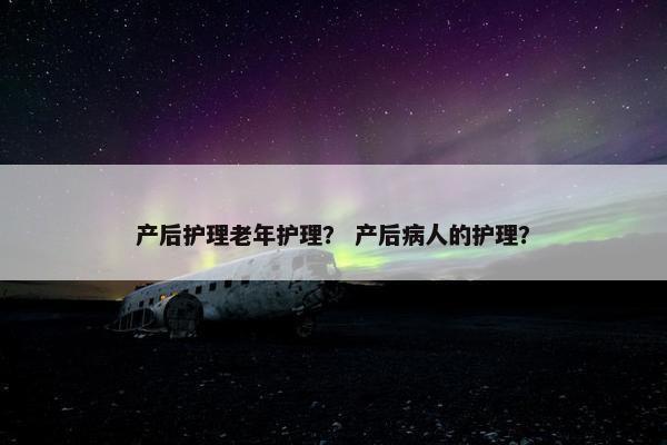 产后护理老年护理？ 产后病人的护理？