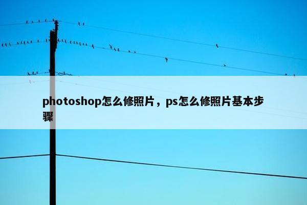 photoshop怎么修照片，ps怎么修照片基本步骤