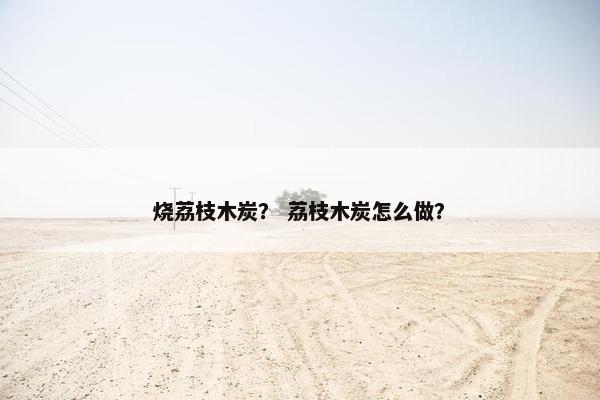 烧荔枝木炭？ 荔枝木炭怎么做？