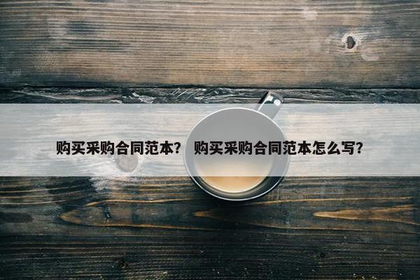 购买采购合同范本？ 购买采购合同范本怎么写？