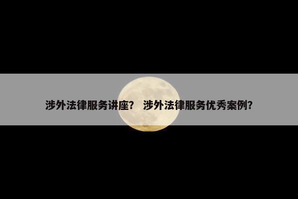 涉外法律服务讲座？ 涉外法律服务优秀案例？