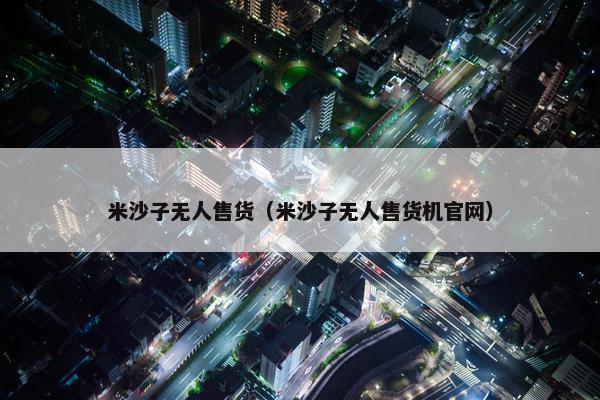 米沙子无人售货（米沙子无人售货机官网）