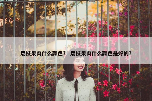 荔枝果肉什么颜色？ 荔枝果肉什么颜色是好的？