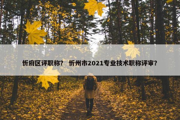 忻府区评职称？ 忻州市2021专业技术职称评审？