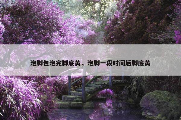 泡脚包泡完脚底黄，泡脚一段时间后脚底黄