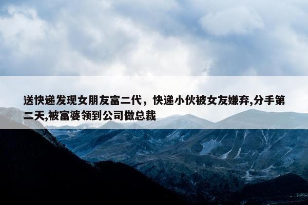 送快递发现女朋友富二代，快递小伙被女友嫌弃,分手第二天,被富婆领到公司做总裁