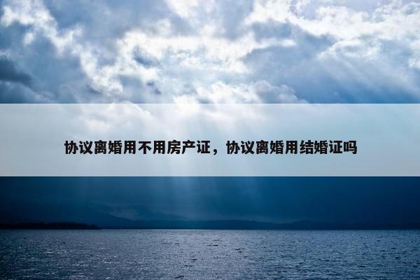 协议离婚用不用房产证，协议离婚用结婚证吗