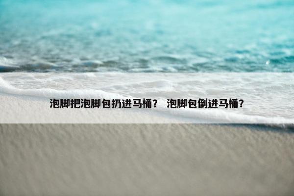 泡脚把泡脚包扔进马桶？ 泡脚包倒进马桶？