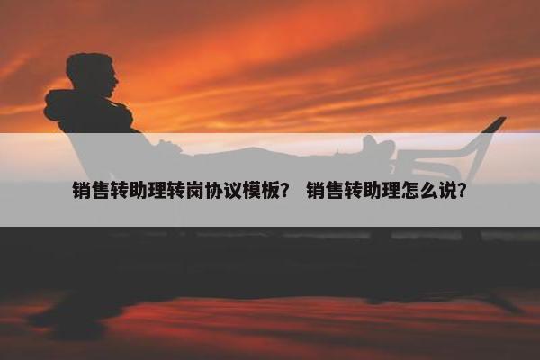 销售转助理转岗协议模板？ 销售转助理怎么说？