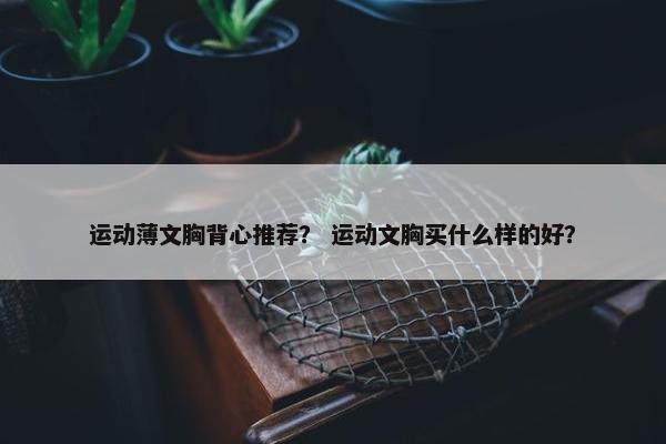 运动薄文胸背心推荐？ 运动文胸买什么样的好？