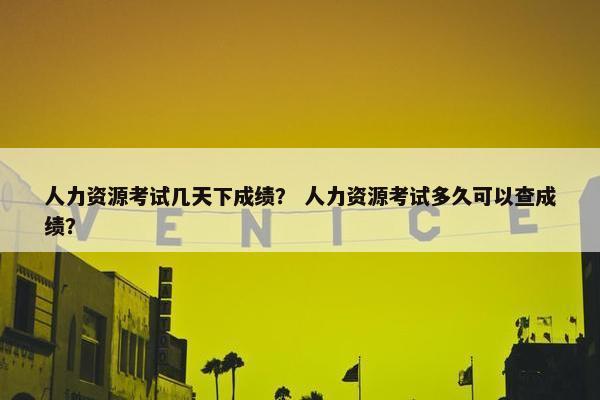 人力资源考试几天下成绩？ 人力资源考试多久可以查成绩？