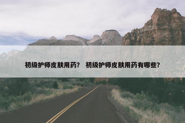 初级护师皮肤用药？ 初级护师皮肤用药有哪些？