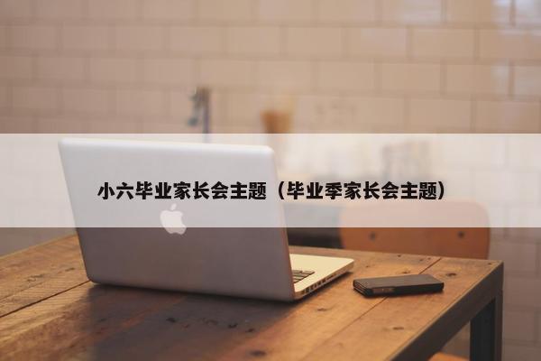 小六毕业家长会主题（毕业季家长会主题）