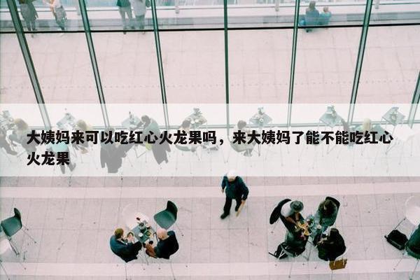 大姨妈来可以吃红心火龙果吗，来大姨妈了能不能吃红心火龙果