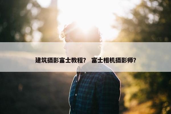 建筑摄影富士教程？ 富士相机摄影师？