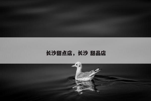 长沙甜点店，长沙 甜品店