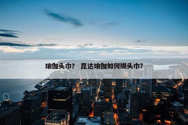 瑜伽头巾？ 昆达瑜伽如何绑头巾？