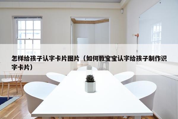 怎样给孩子认字卡片图片（如何教宝宝认字给孩子制作识字卡片）