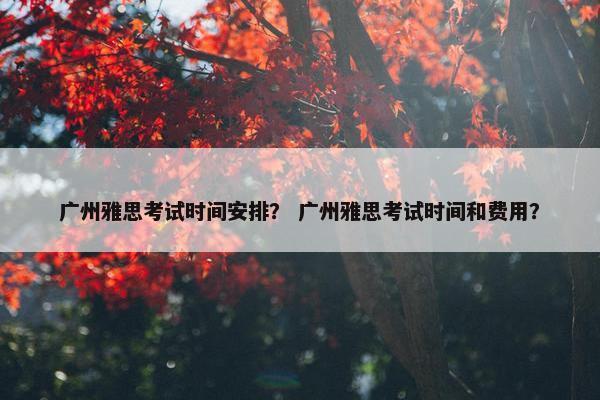 广州雅思考试时间安排？ 广州雅思考试时间和费用？
