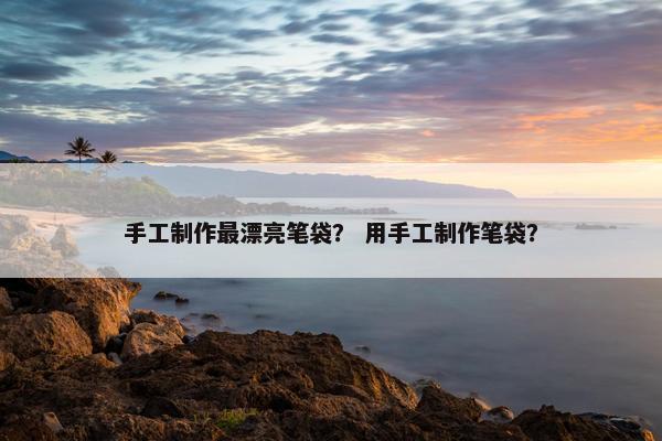 手工制作最漂亮笔袋？ 用手工制作笔袋？