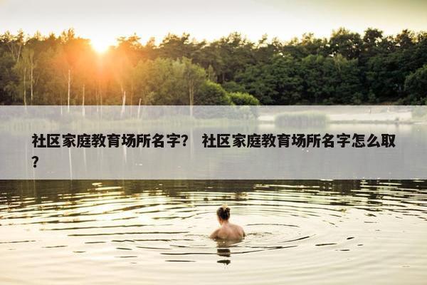 社区家庭教育场所名字？ 社区家庭教育场所名字怎么取？
