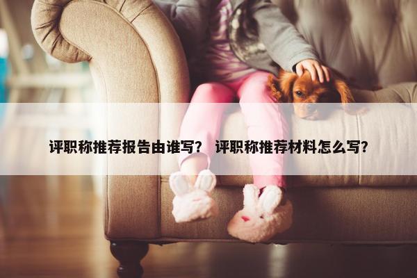 评职称推荐报告由谁写？ 评职称推荐材料怎么写？