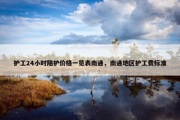 护工24小时陪护价格一览表南通，南通地区护工费标准