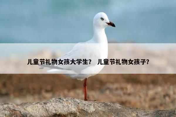 儿童节礼物女孩大学生？ 儿童节礼物女孩子？