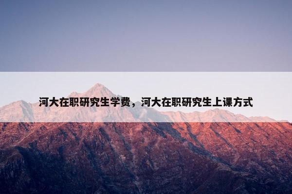 河大在职研究生学费，河大在职研究生上课方式