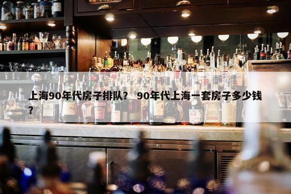 上海90年代房子排队？ 90年代上海一套房子多少钱？