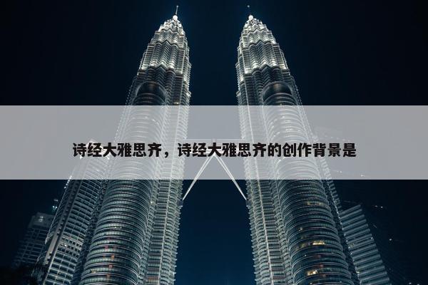 诗经大雅思齐，诗经大雅思齐的创作背景是