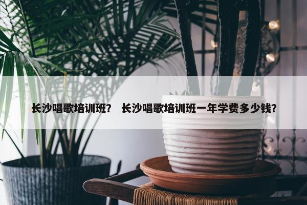 长沙唱歌培训班？ 长沙唱歌培训班一年学费多少钱？