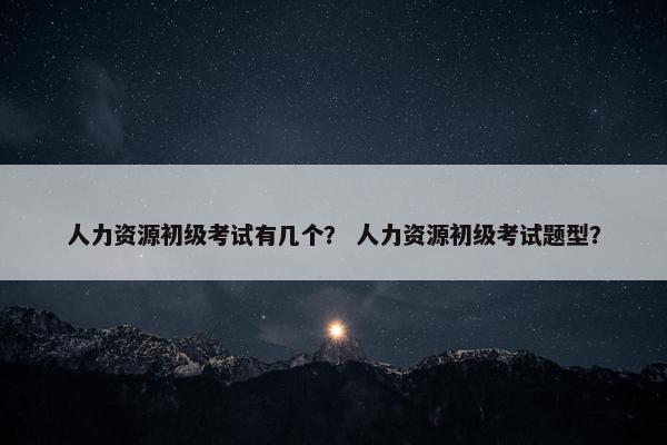 人力资源初级考试有几个？ 人力资源初级考试题型？