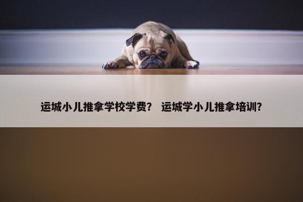 运城小儿推拿学校学费？ 运城学小儿推拿培训？