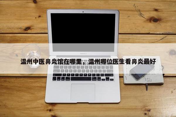 温州中医鼻炎馆在哪里，温州哪位医生看鼻炎最好