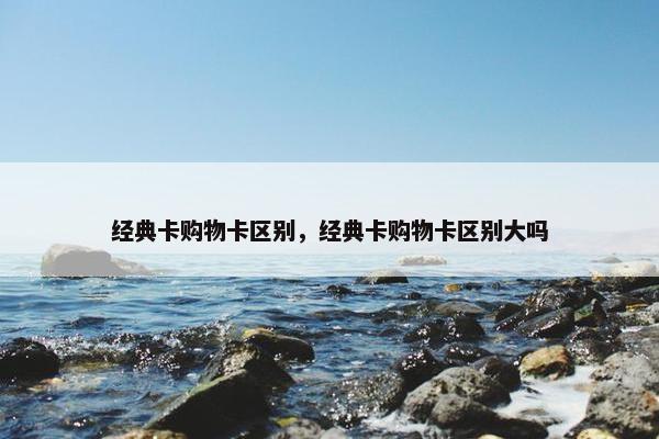 经典卡购物卡区别，经典卡购物卡区别大吗