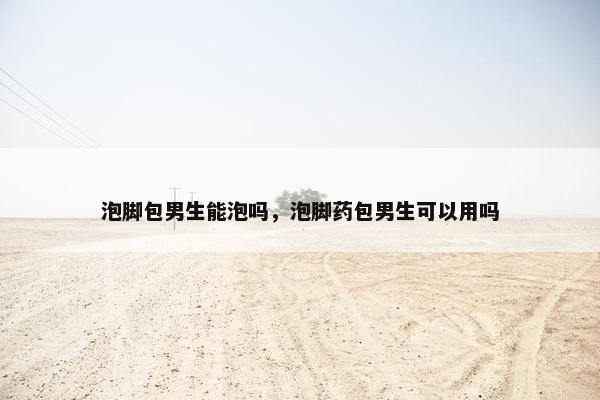 泡脚包男生能泡吗，泡脚药包男生可以用吗