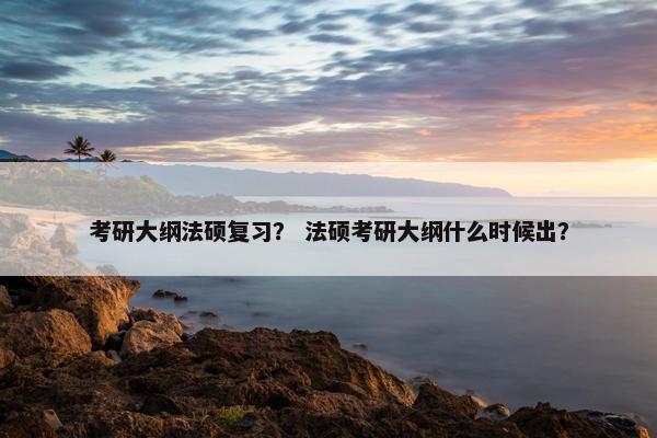 考研大纲法硕复习？ 法硕考研大纲什么时候出？