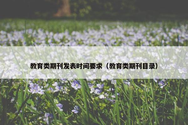 教育类期刊发表时间要求（教育类期刊目录）
