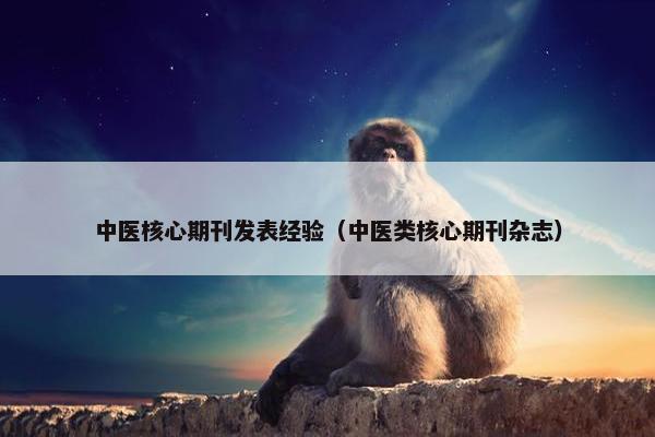 中医核心期刊发表经验（中医类核心期刊杂志）