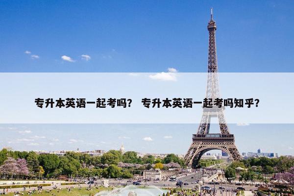 专升本英语一起考吗？ 专升本英语一起考吗知乎？