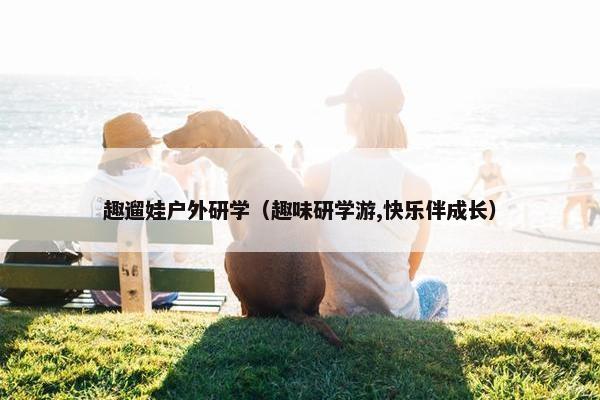 趣遛娃户外研学（趣味研学游,快乐伴成长）