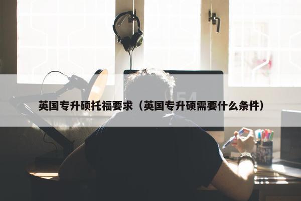 英国专升硕托福要求（英国专升硕需要什么条件）